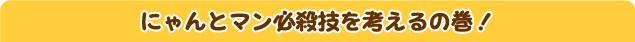 にゃんとマン必殺技を考えるの巻！